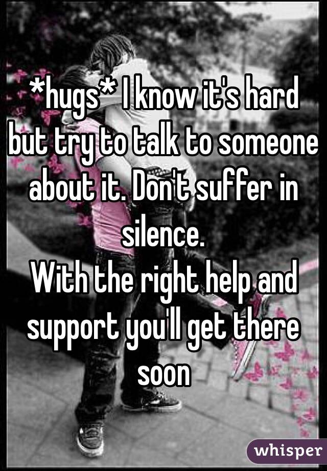 *hugs* I know it's hard but try to talk to someone about it. Don't suffer in silence. 
With the right help and support you'll get there soon 