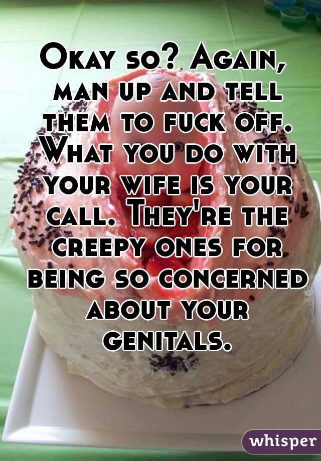 Okay so? Again, man up and tell them to fuck off. What you do with your wife is your call. They're the creepy ones for being so concerned about your genitals.