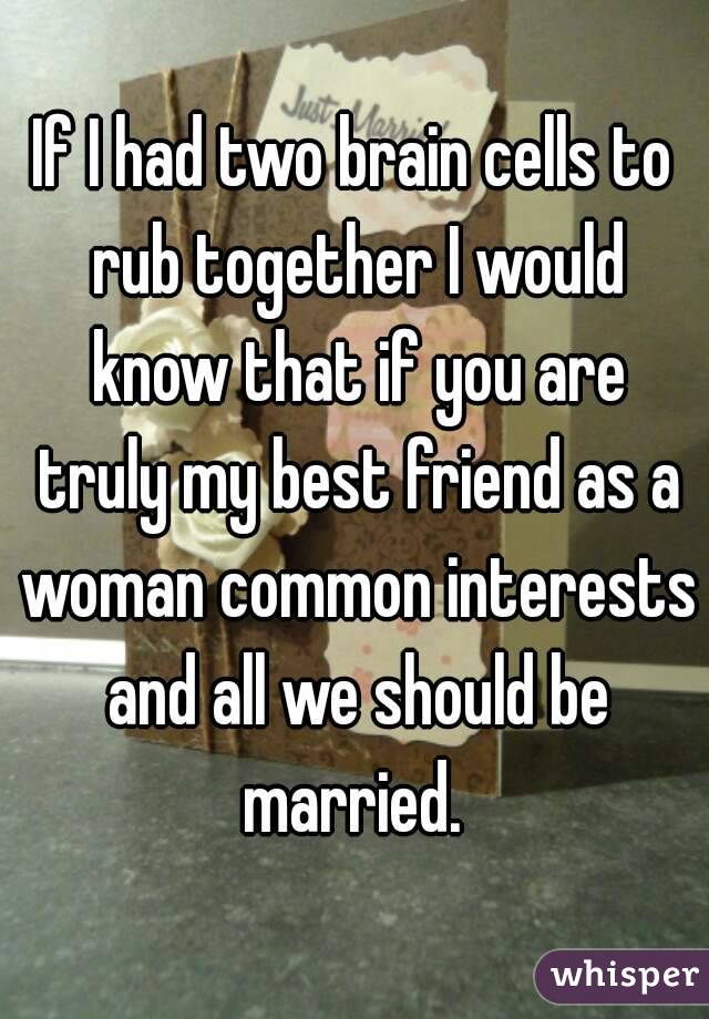 If I had two brain cells to rub together I would know that if you are truly my best friend as a woman common interests and all we should be married. 