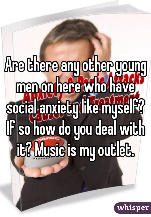 Are there any other young men on here who have social anxiety like myself? If so how do you deal with it? Music is my outlet.