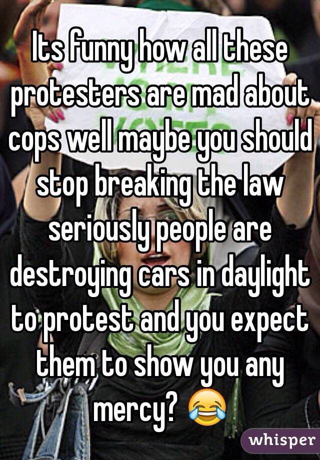 Its funny how all these protesters are mad about cops well maybe you should stop breaking the law seriously people are destroying cars in daylight to protest and you expect them to show you any mercy? 😂