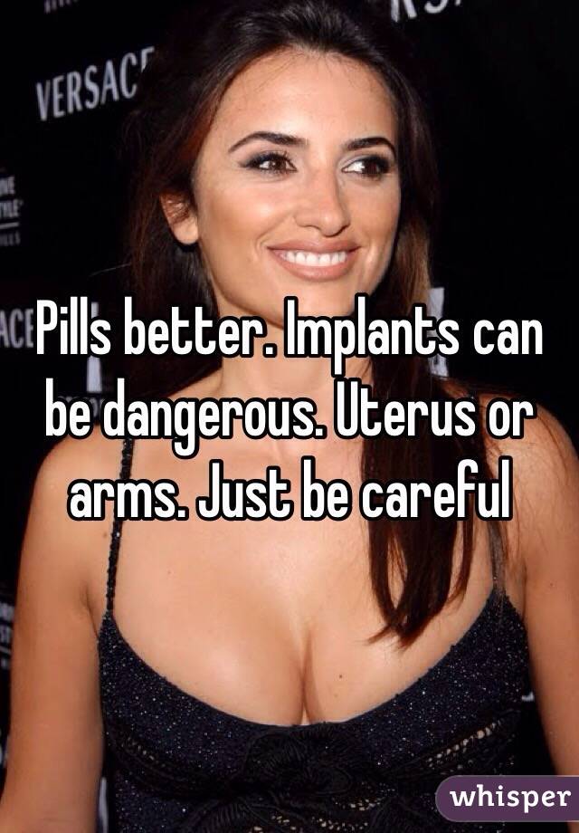 Pills better. Implants can be dangerous. Uterus or arms. Just be careful 