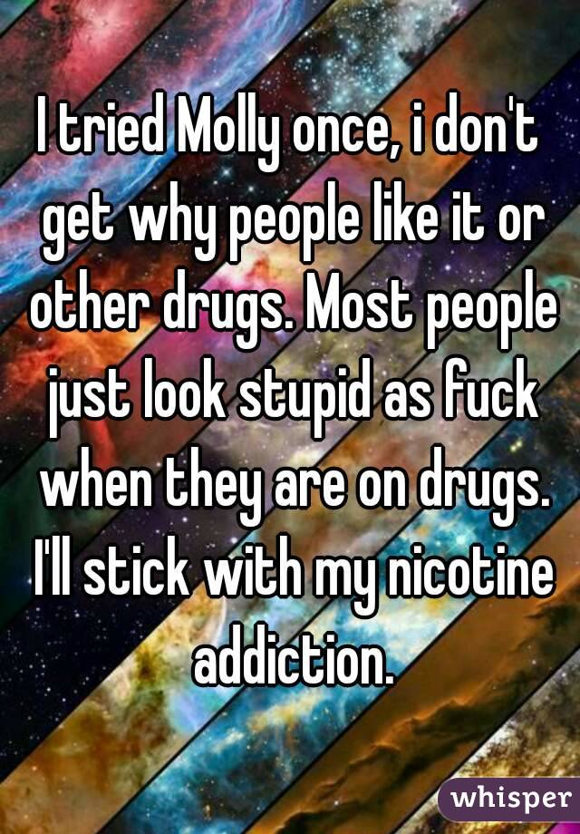 I tried Molly once, i don't get why people like it or other drugs. Most people just look stupid as fuck when they are on drugs. I'll stick with my nicotine addiction.