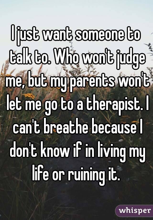 I just want someone to talk to. Who won't judge me, but my parents won't let me go to a therapist. I can't breathe because I don't know if in living my life or ruining it. 