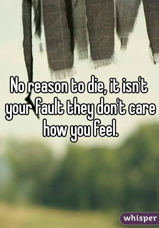 No reason to die, it isn't your fault they don't care how you feel.
