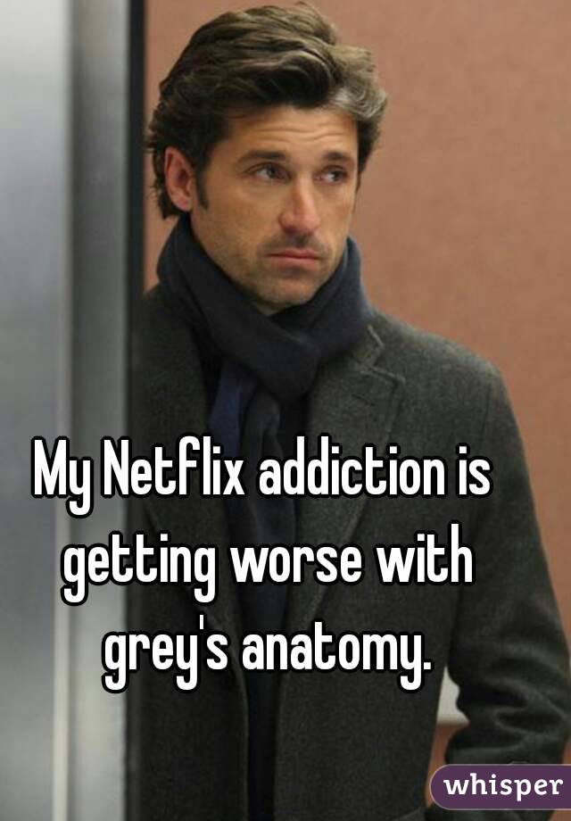 My Netflix addiction is getting worse with grey's anatomy.