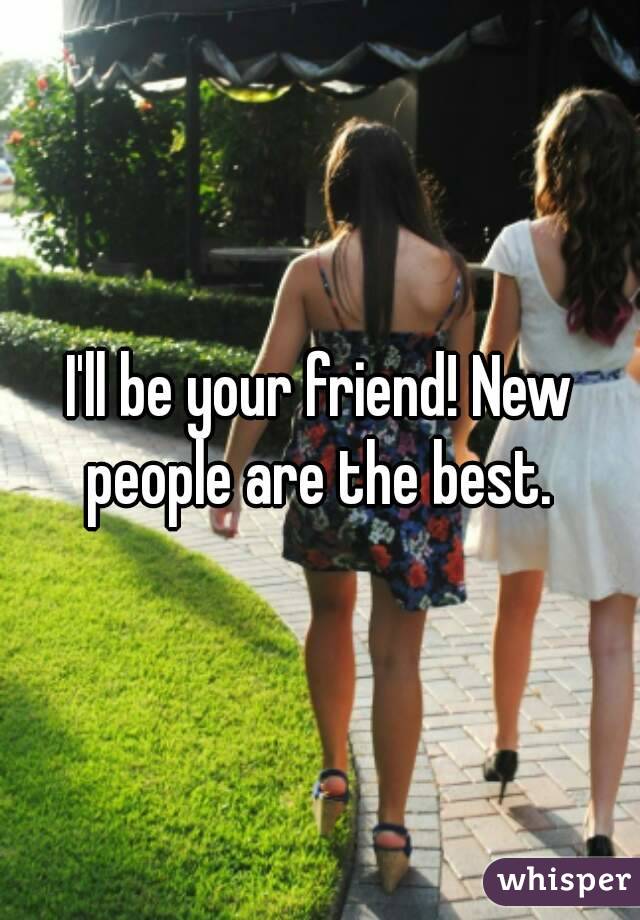 I'll be your friend! New people are the best. 