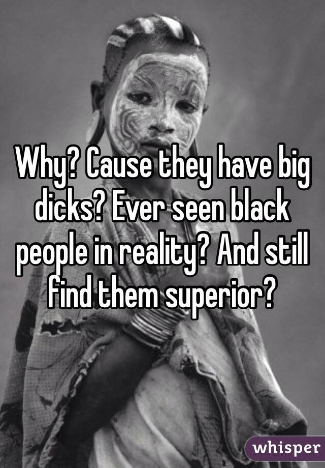 Why? Cause they have big dicks? Ever seen black people in reality? And still find them superior? 