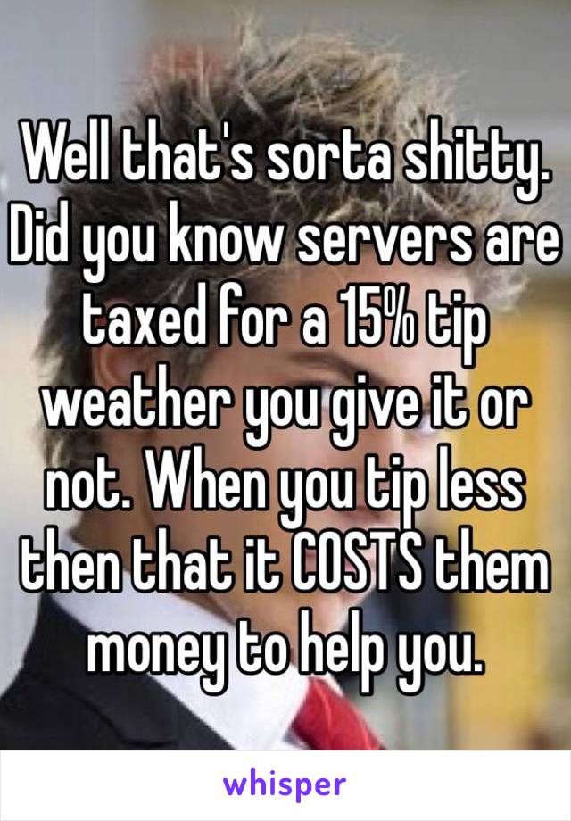 Well that's sorta shitty. Did you know servers are taxed for a 15% tip weather you give it or not. When you tip less then that it COSTS them money to help you. 