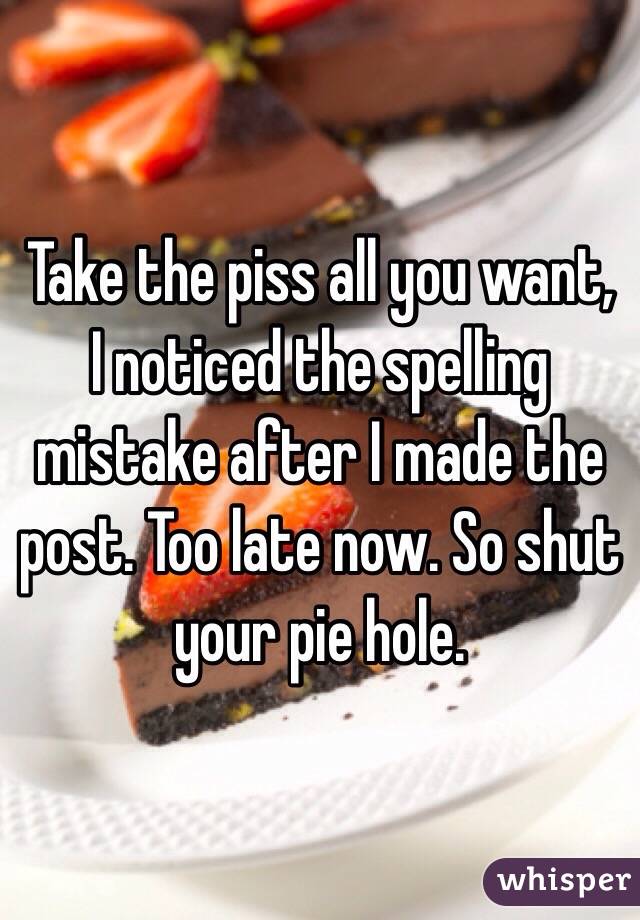 Take the piss all you want, I noticed the spelling mistake after I made the post. Too late now. So shut your pie hole.