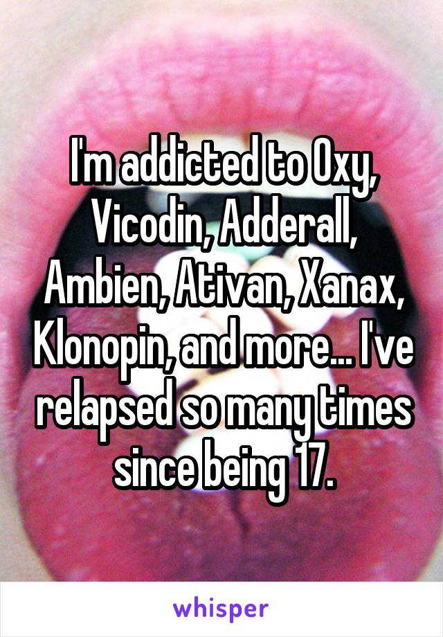 I'm addicted to Oxy, Vicodin, Adderall, Ambien, Ativan, Xanax, Klonopin, and more... I've relapsed so many times since being 17.