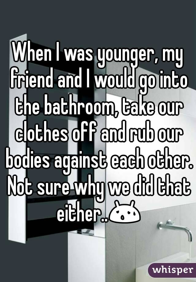 When I was younger, my friend and I would go into the bathroom, take our clothes off and rub our bodies against each other. Not sure why we did that either..😰