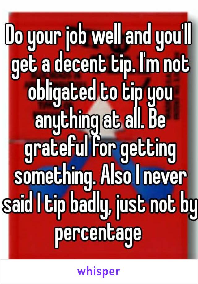 Do your job well and you'll get a decent tip. I'm not obligated to tip you anything at all. Be grateful for getting something. Also I never said I tip badly, just not by percentage 