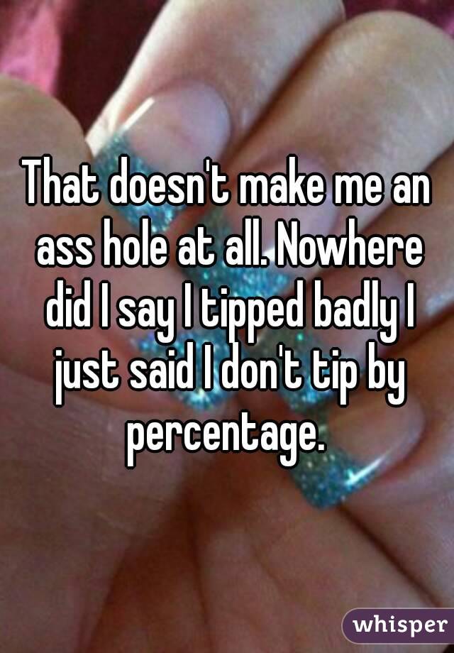 That doesn't make me an ass hole at all. Nowhere did I say I tipped badly I just said I don't tip by percentage. 