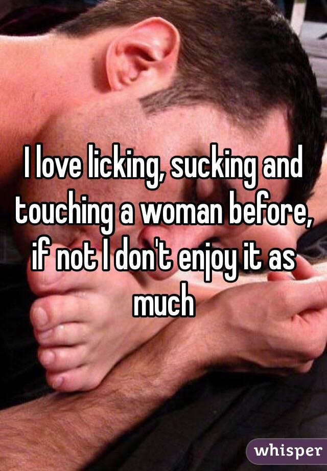 I love licking, sucking and touching a woman before, if not I don't enjoy it as much