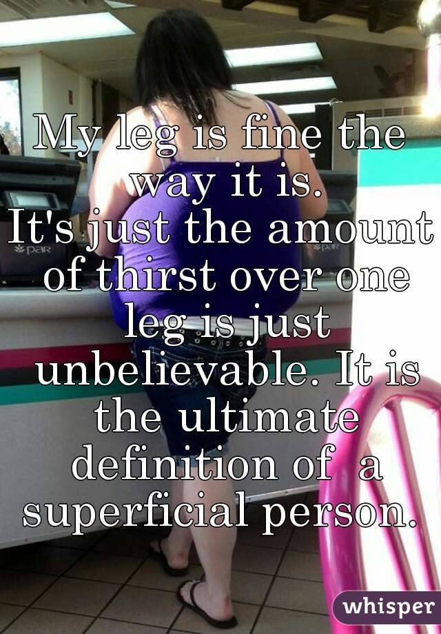 My leg is fine the way it is.
It's just the amount of thirst over one leg is just unbelievable. It is the ultimate definition of  a superficial person. 