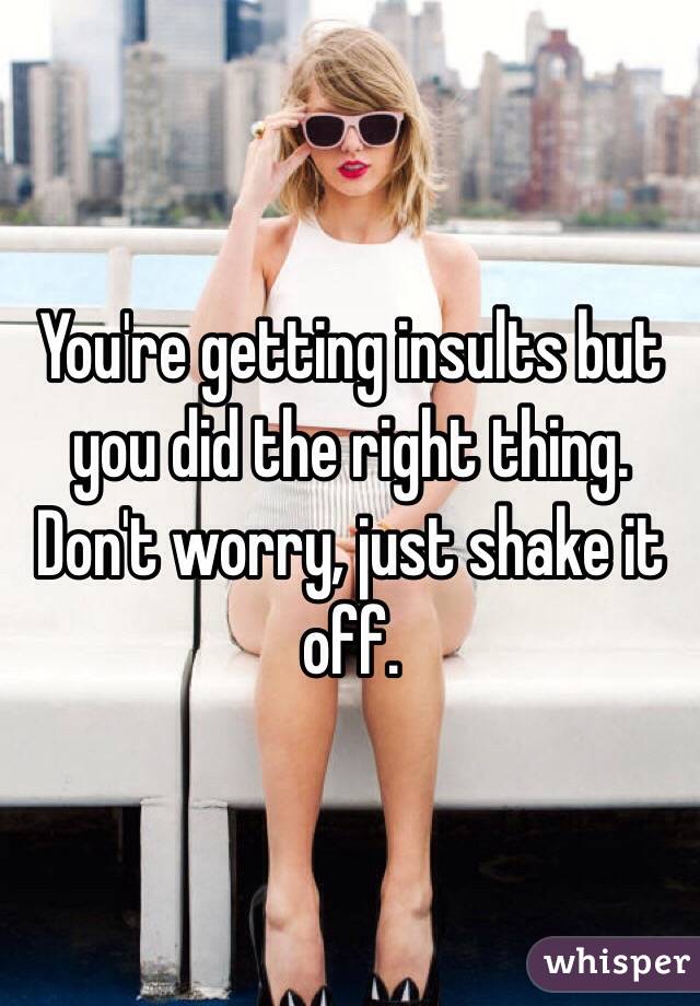 You're getting insults but you did the right thing. Don't worry, just shake it off. 