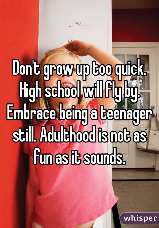 Don't grow up too quick. High school will fly by. Embrace being a teenager still. Adulthood is not as fun as it sounds. 