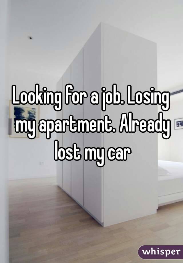 Looking for a job. Losing my apartment. Already lost my car
