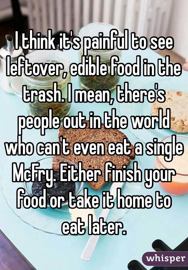 I think it's painful to see leftover, edible food in the trash. I mean, there's people out in the world who can't even eat a single McFry. Either finish your food or take it home to eat later. 