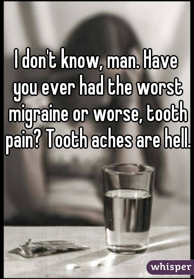 I don't know, man. Have you ever had the worst migraine or worse, tooth pain? Tooth aches are hell.