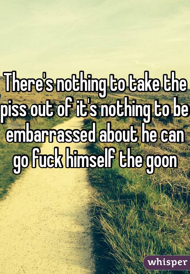 There's nothing to take the piss out of it's nothing to be embarrassed about he can go fuck himself the goon 