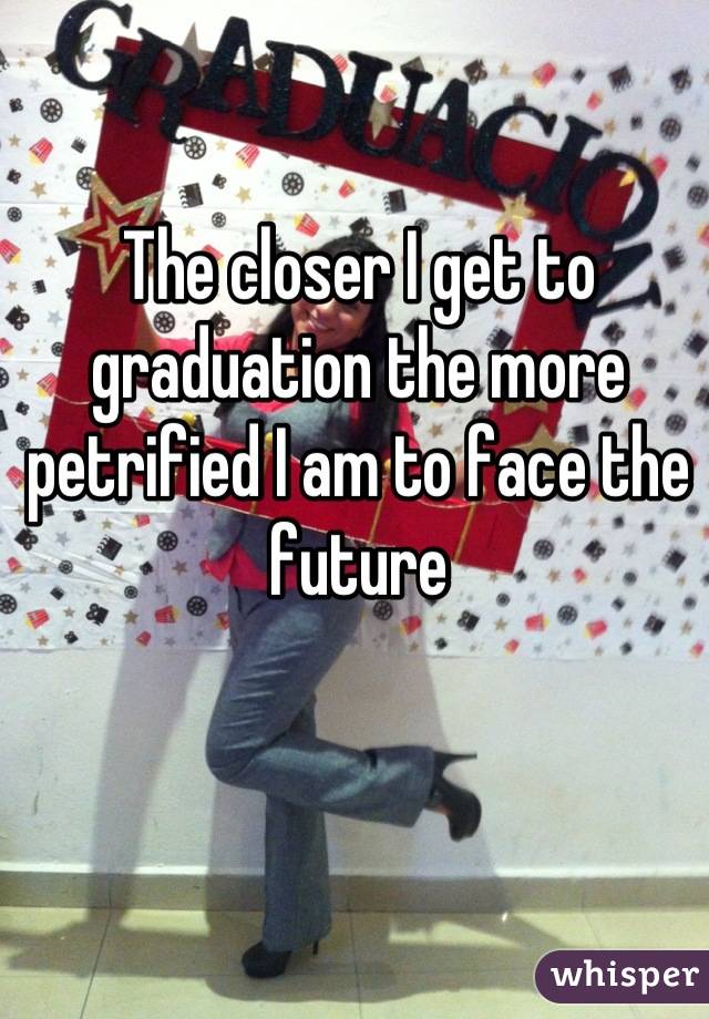 The closer I get to graduation the more petrified I am to face the future