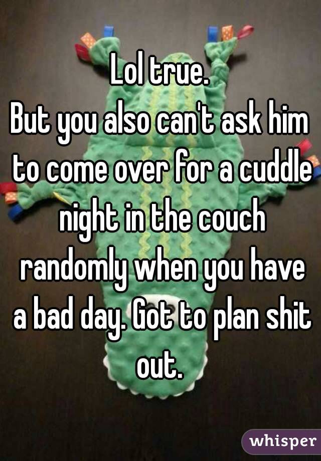 Lol true.
But you also can't ask him to come over for a cuddle night in the couch randomly when you have a bad day. Got to plan shit out. 