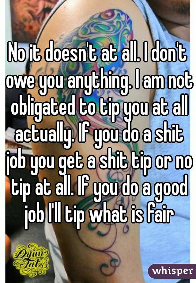 No it doesn't at all. I don't owe you anything. I am not obligated to tip you at all actually. If you do a shit job you get a shit tip or no tip at all. If you do a good job I'll tip what is fair