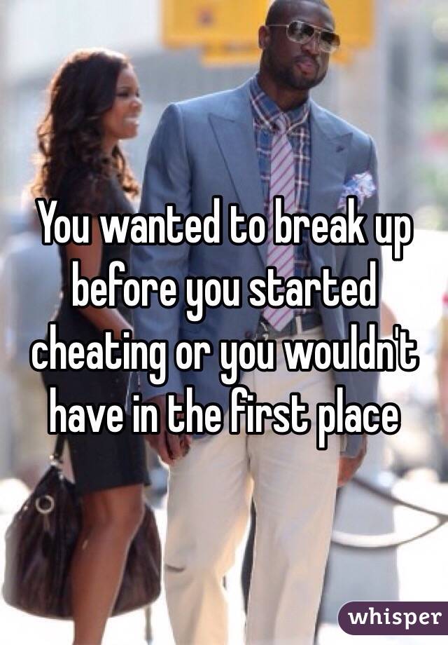 You wanted to break up before you started cheating or you wouldn't have in the first place 