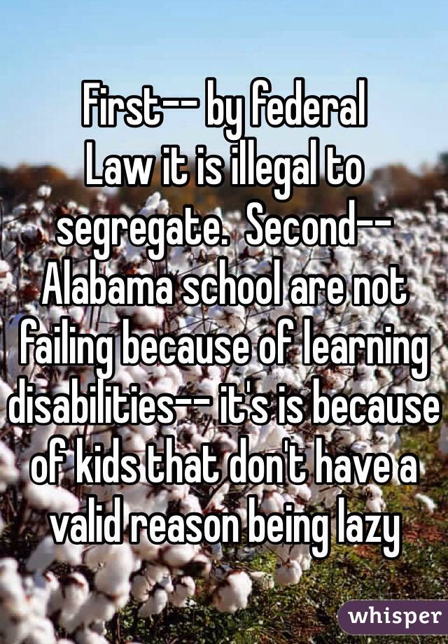First-- by federal
Law it is illegal to segregate.  Second-- Alabama school are not failing because of learning disabilities-- it's is because of kids that don't have a valid reason being lazy