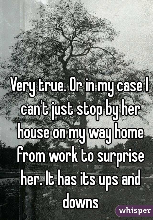 Very true. Or in my case I can't just stop by her house on my way home from work to surprise her. It has its ups and downs