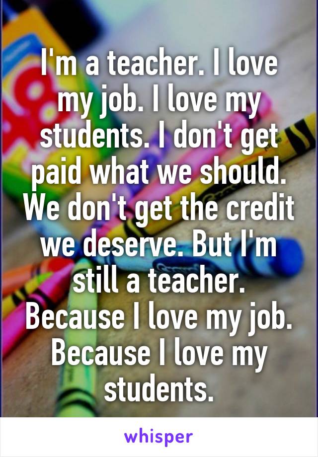 I'm a teacher. I love my job. I love my students. I don't get paid what we should. We don't get the credit we deserve. But I'm still a teacher. Because I love my job. Because I love my students.