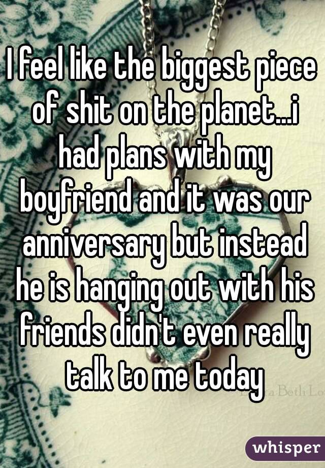I feel like the biggest piece of shit on the planet...i had plans with my boyfriend and it was our anniversary but instead he is hanging out with his friends didn't even really talk to me today