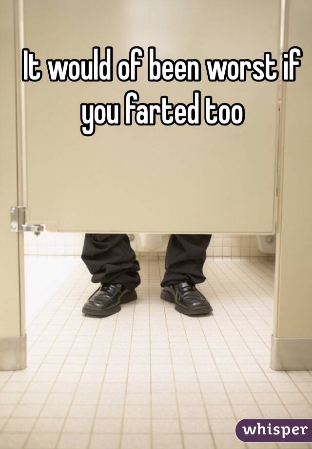 It would of been worst if you farted too 