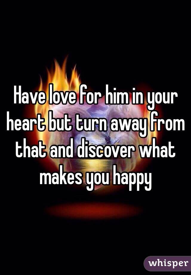 Have love for him in your heart but turn away from that and discover what makes you happy