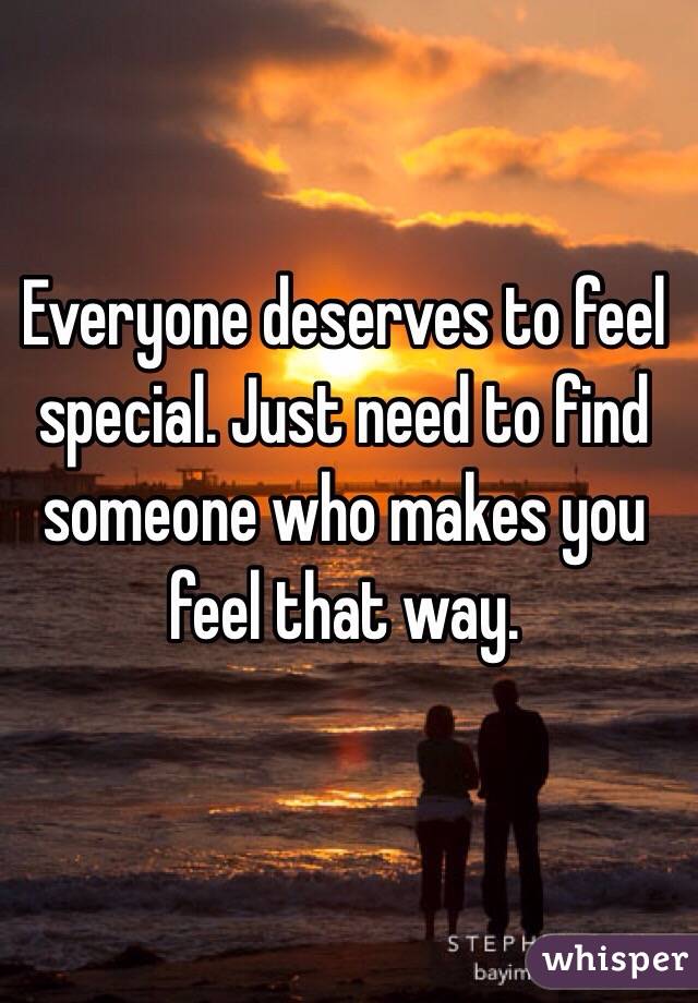 Everyone deserves to feel special. Just need to find someone who makes you feel that way. 