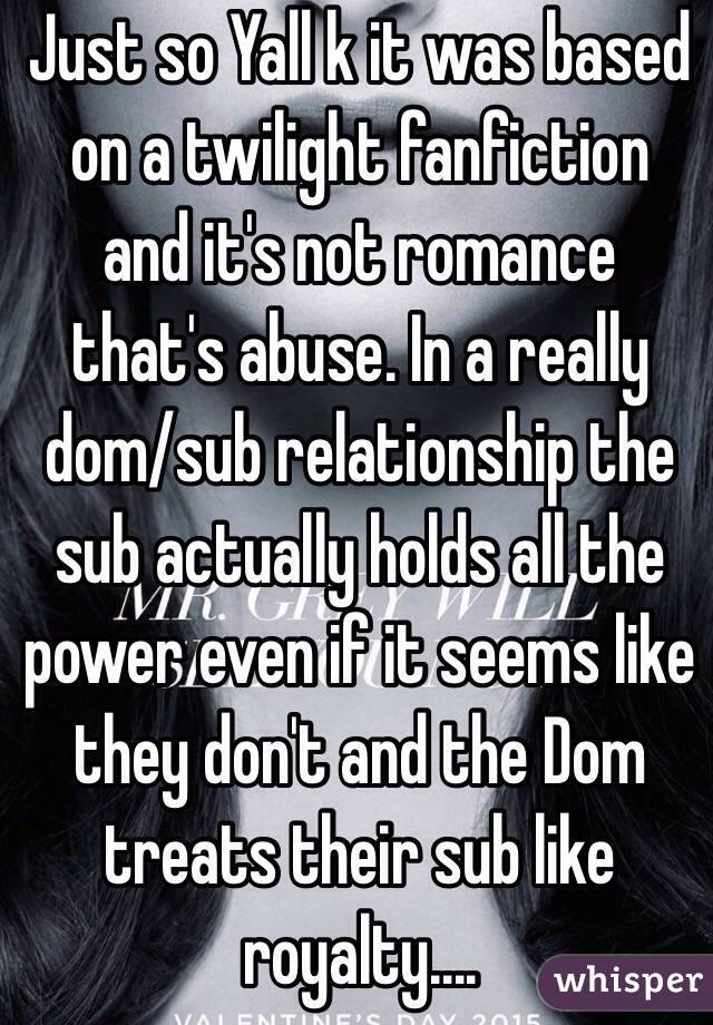Just so Yall k it was based on a twilight fanfiction and it's not romance that's abuse. In a really dom/sub relationship the sub actually holds all the power even if it seems like they don't and the Dom treats their sub like royalty....