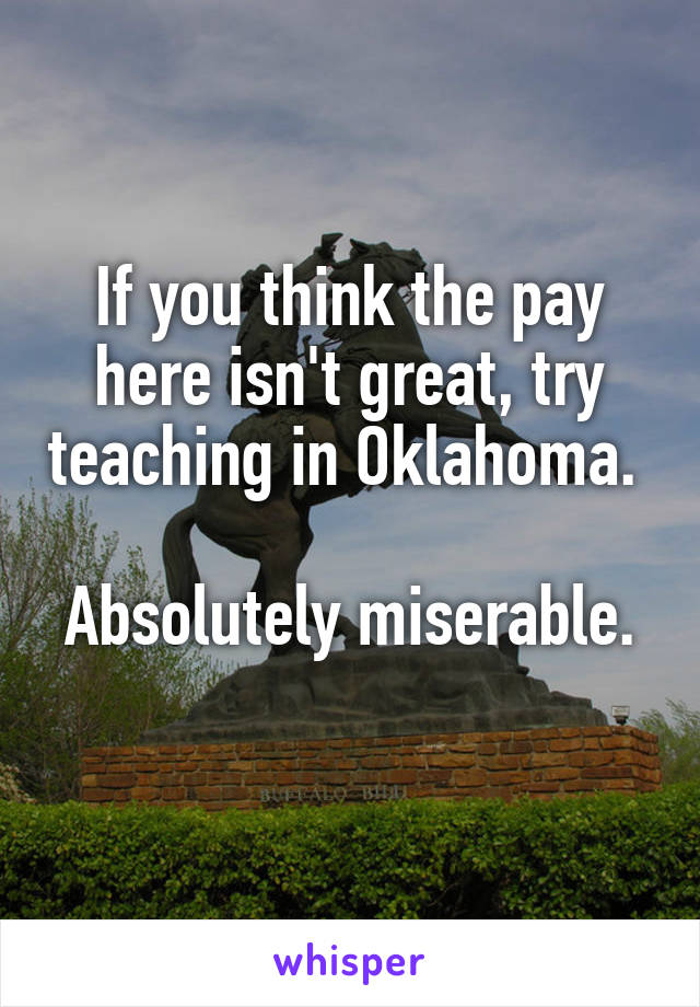If you think the pay here isn't great, try teaching in Oklahoma. 

Absolutely miserable. 