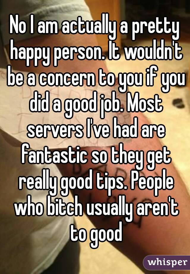 No I am actually a pretty happy person. It wouldn't be a concern to you if you did a good job. Most servers I've had are fantastic so they get really good tips. People who bitch usually aren't to good