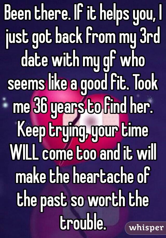 Been there. If it helps you, I just got back from my 3rd date with my gf who seems like a good fit. Took me 36 years to find her. Keep trying, your time WILL come too and it will make the heartache of the past so worth the trouble.
