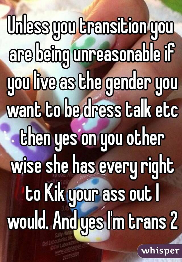 Unless you transition you are being unreasonable if you live as the gender you want to be dress talk etc then yes on you other wise she has every right to Kik your ass out I would. And yes I'm trans 2