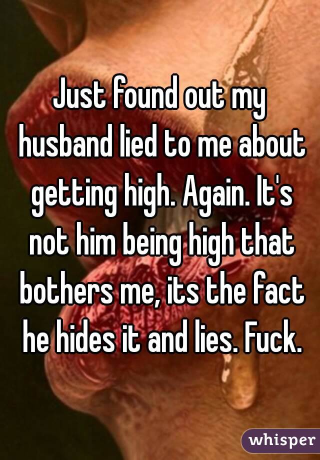 Just found out my husband lied to me about getting high. Again. It's not him being high that bothers me, its the fact he hides it and lies. Fuck.