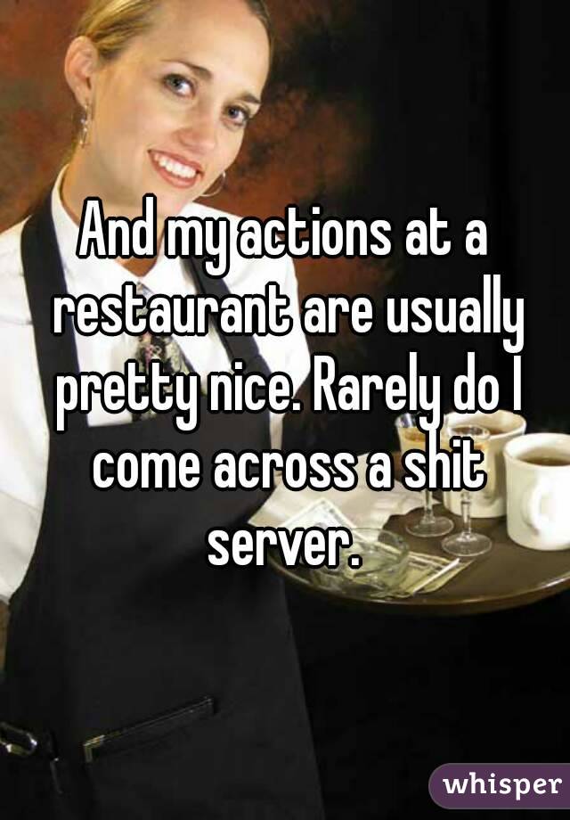 And my actions at a restaurant are usually pretty nice. Rarely do I come across a shit server. 