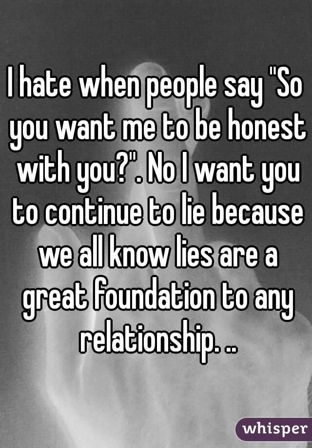 I hate when people say "So you want me to be honest with you?". No I want you to continue to lie because we all know lies are a great foundation to any relationship. ..