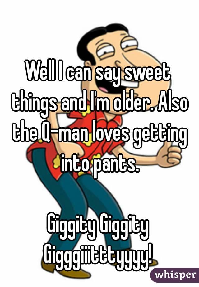 Well I can say sweet things and I'm older. Also the Q-man loves getting into pants.

Giggity Giggity Gigggiiitttyyyy! 