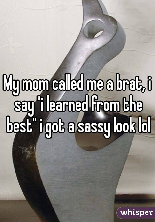 My mom called me a brat, i say "i learned from the best" i got a sassy look lol