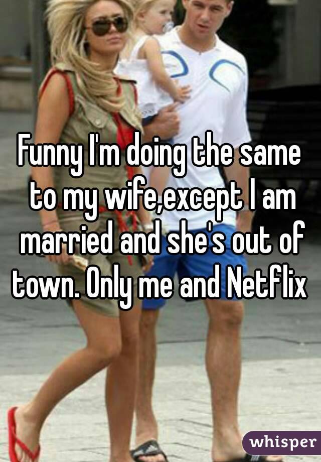 Funny I'm doing the same to my wife,except I am married and she's out of town. Only me and Netflix 