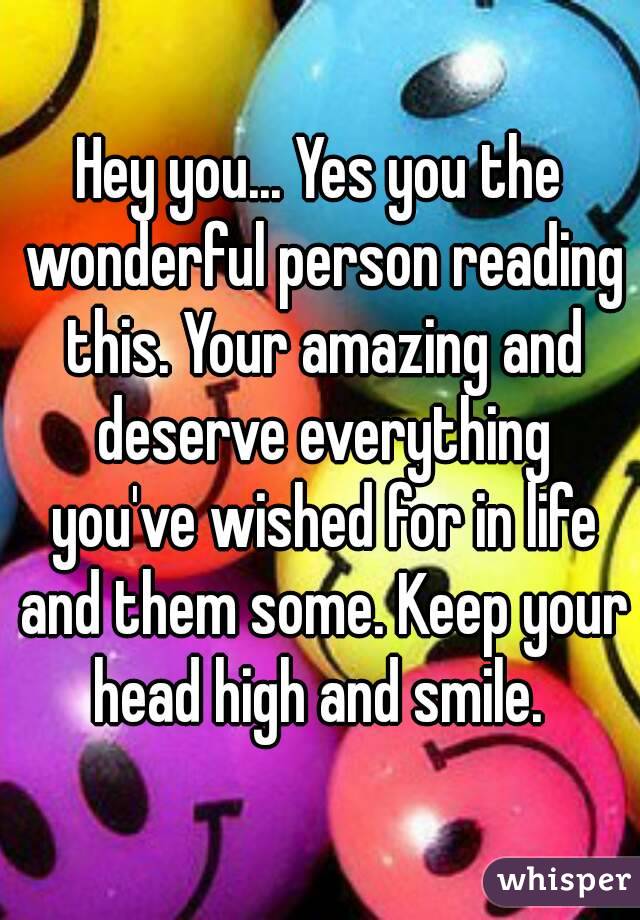 Hey you... Yes you the wonderful person reading this. Your amazing and deserve everything you've wished for in life and them some. Keep your head high and smile. 