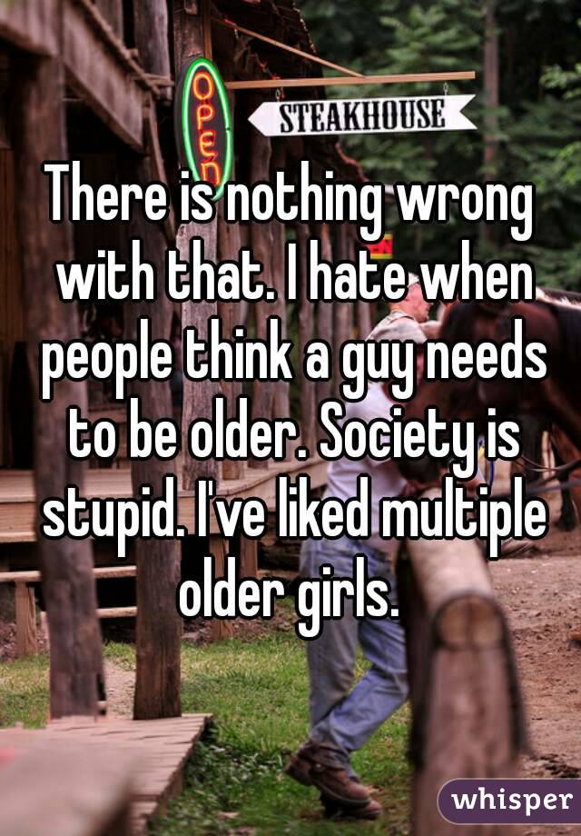 There is nothing wrong with that. I hate when people think a guy needs to be older. Society is stupid. I've liked multiple older girls. 